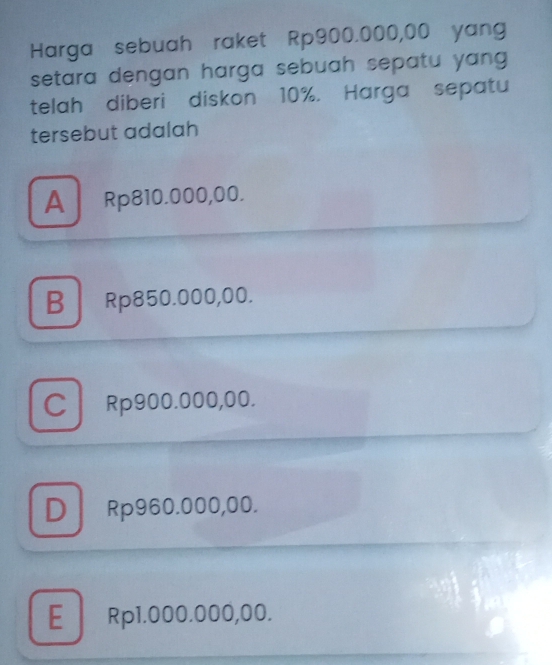 Harga sebuah raket Rp900.000,00 yang
setara dengan harga sebuah sepatu yang .
telah diberi diskon 10%. Harga sepatu
tersebut adalah
A Rp810.000,00.
B Rp850.000,00.
CRp900.000,00.
D Rp960.000,00.
E Rp1.000.000,00.