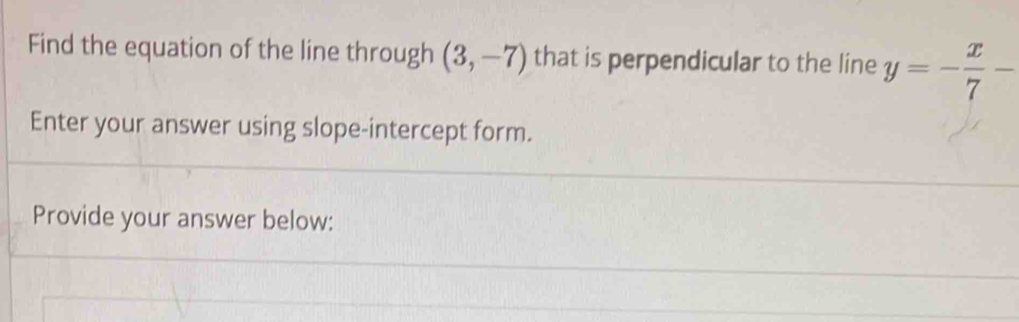 Find the equation of the line through (3,-7) that is perpendicular to the line y=- x/7 -
Enter your answer using slope-intercept form. 
Provide your answer below: