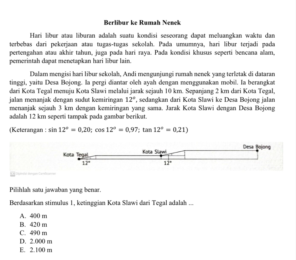 Berlibur ke Rumah Nenek
Hari libur atau liburan adalah suatu kondisi seseorang dapat meluangkan waktu dan
terbebas dari pekerjaan atau tugas-tugas sekolah. Pada umumnya, hari libur terjadi pada
pertengahan atau akhir tahun, juga pada hari raya. Pada kondisi khusus seperti bencana alam,
pemerintah dapat menetapkan hari libur lain.
Dalam mengisi hari libur sekolah, Andi mengunjungi rumah nenek yang terletak di dataran
tinggi, yaitu Desa Bojong. Ia pergi diantar oleh ayah dengan menggunakan mobil. Ia berangkat
dari Kota Tegal menuju Kota Slawi melalui jarak sejauh 10 km. Sepanjang 2 km dari Kota Tegal,
jalan menanjak dengan sudut kemiringan 12^o , sedangkan dari Kota Slawi ke Desa Bojong jalan
menanjak sejauh 3 km dengan kemiringan yang sama. Jarak Kota Slawi dengan Desa Bojong
adalah 12 km seperti tampak pada gambar berikut.
(Keterangan : sin 12°=0,20;cos 12°=0,97;tan 12°=0,21)
Desa Bojong
Kota Tegal Kota Slawi
12°
12°
CS Dipindai dengan CamScanner
Pilihlah satu jawaban yang benar.
Berdasarkan stimulus 1, ketinggian Kota Slawi dari Tegal adalah ...
A. 400 m
B. 420 m
C. 490 m
D. 2.000 m
E. 2.100 m