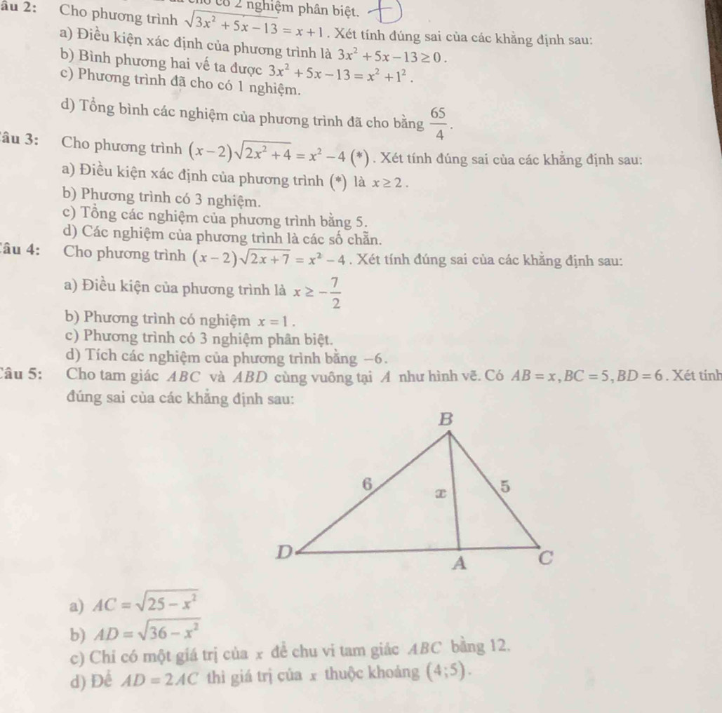 c8 2 nghiệm phân biệt.
âu 2: Cho phương trình sqrt(3x^2+5x-13)=x+1. Xét tính đúng sai của các khằng định sau:
a) Điều kiện xác định của phương trình là 3x^2+5x-13≥ 0.
b) Bình phương hai vế ta được 3x^2+5x-13=x^2+1^2.
c) Phương trình đã cho có 1 nghiệm.
d) Tổng bình các nghiệm của phương trình đã cho bằng  65/4 .
âu 3: Cho phương trình (x-2)sqrt(2x^2+4)=x^2-4(*). Xét tính đúng sai của các khẳng định sau:
a) Điều kiện xác định của phương trình (*) là x≥ 2.
b) Phương trình có 3 nghiệm.
c) Tổng các nghiệm của phương trình bằng 5.
d) Các nghiệm của phương trình là các số chẵn.
Câu 4: Cho phương trình (x-2)sqrt(2x+7)=x^2-4. Xét tính đúng sai của các khằng định sau:
a) Điều kiện của phương trình là x≥ - 7/2 
b) Phương trình có nghiệm x=1.
c) Phương trình có 3 nghiệm phân biệt.
d) Tích các nghiệm của phương trình bằng −6.
Câu 5: Cho tam giác ABC và ABD cùng vuông tại A như hình vẽ. Có AB=x,BC=5,BD=6. Xét tính
đúng sai của các khẳng định sau:
a) AC=sqrt(25-x^2)
b) AD=sqrt(36-x^2)
c) Chi có một giá trị của x để chu vi tam giác ABC bằng 12.
d) Để AD=2AC thì giá trị của x thuộc khoảng (4;5).