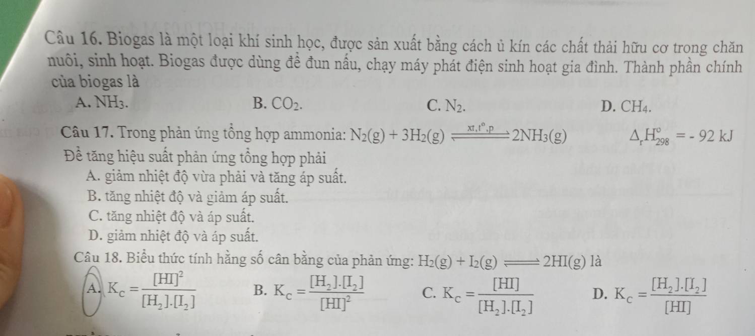 Biogas là một loại khí sinh học, được sản xuất bằng cách ủ kín các chất thải hữu cơ trong chăn
nuôi, sinh hoạt. Biogas được dùng đề đun nấu, chạy máy phát điện sinh hoạt gia đình. Thành phần chính
của biogas là
A. NH_3. B. CO_2. C. N_2. D. CH_4. 
Câu 17. Trong phản ứng tổng hợp ammonia: N_2(g)+3H_2(g)leftharpoons 2NH_3(g) △ _rH_(298)°=-92kJ
Đề tăng hiệu suất phản ứng tổng hợp phải
A. giảm nhiệt độ vừa phải và tăng áp suất.
B. tăng nhiệt độ và giảm áp suất.
C. tăng nhiệt độ và áp suất.
D. giảm nhiệt độ và áp suất.
Câu 18. Biểu thức tính hằng số cân bằng của phản ứng: H_2(g)+I_2(g)leftharpoons 2HI(g) là
A. K_c=frac [HI]^2[H_2].[I_2] B. K_c=frac [H_2].[I_2][HI]^2 C. K_c=frac [HI][H_2].[I_2] K_c=frac [H_2].[I_2][HI]
D.