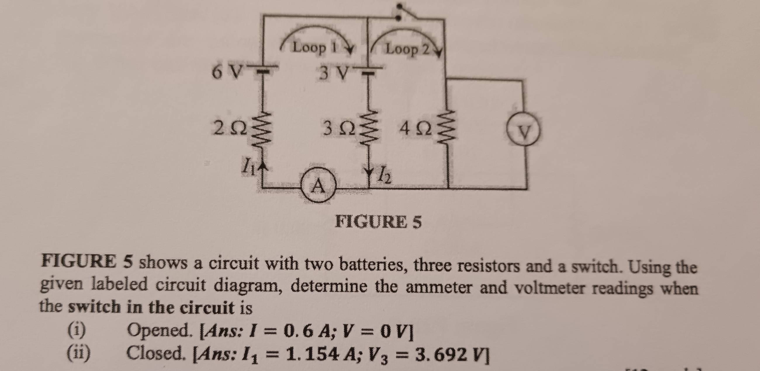 FIGURE 5 shows a circuit with two batteries, three resistors and a switch. Using the
given labeled circuit diagram, determine the ammeter and voltmeter readings when
the switch in the circuit is 
(i) Opened. [Ans: I=0.6A;V=0V]
(ii) Closed. [Ans: I_1=1.154A;V_3=3.692V]