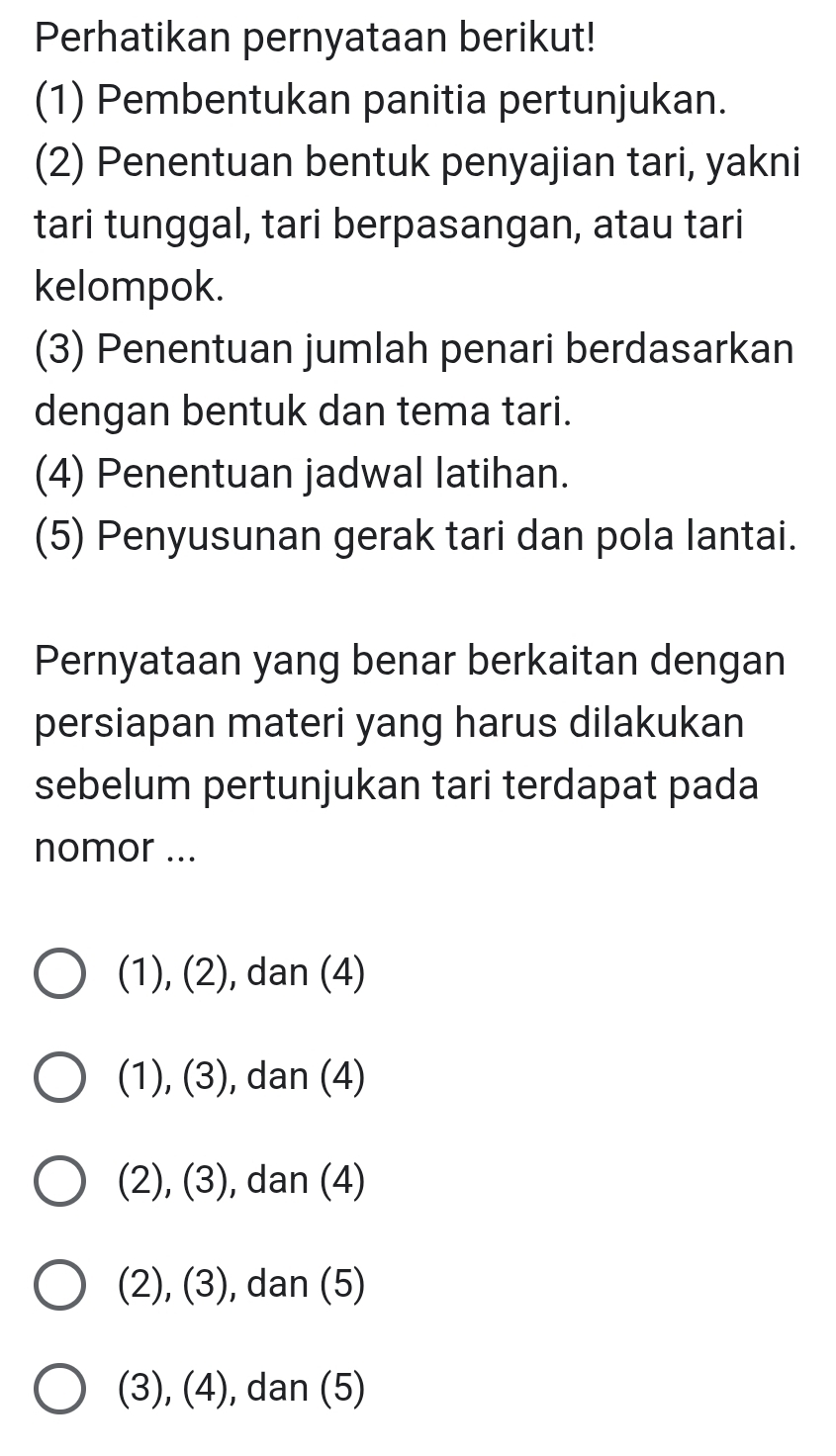 Perhatikan pernyataan berikut!
(1) Pembentukan panitia pertunjukan.
(2) Penentuan bentuk penyajian tari, yakni
tari tunggal, tari berpasangan, atau tari
kelompok.
(3) Penentuan jumlah penari berdasarkan
dengan bentuk dan tema tari.
(4) Penentuan jadwal latihan.
(5) Penyusunan gerak tari dan pola lantai.
Pernyataan yang benar berkaitan dengan
persiapan materi yang harus dilakukan
sebelum pertunjukan tari terdapat pada
nomor ...
(1), (2), ), dan (4)
(1), (3), dan (4)
(2), (3) , dan (4)
(2), (3) , dan (5)
(3), (4) , dan (5)