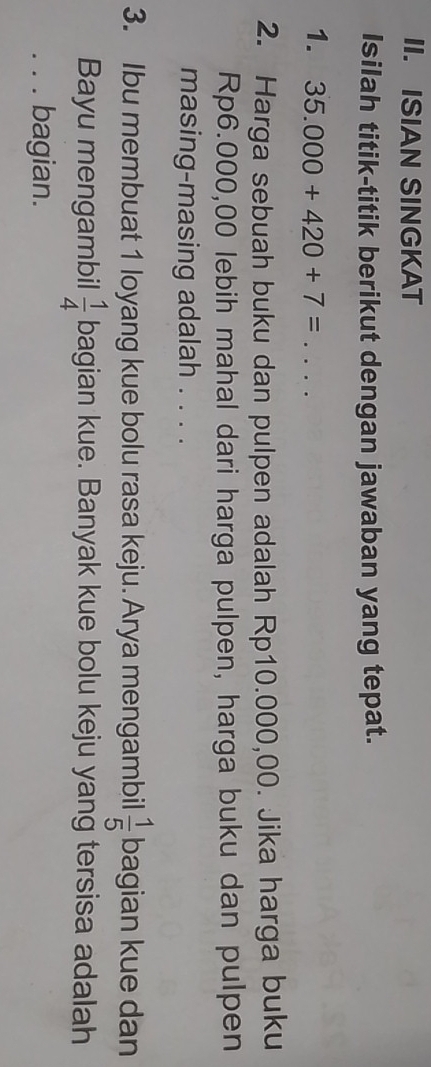 ISIAN SINGKAT 
Isilah titik-titik berikut dengan jawaban yang tepat. 
1. 35.000+420+7=... 
2. Harga sebuah buku dan pulpen adalah Rp10.000,00. Jika harga buku
Rp6.000,00 lebih mahal dari harga pulpen, harga buku dan pulpen 
masing-masing adalah . . . . 
3. Ibu membuat 1 loyang kue bolu rasa keju. Arya mengambil  1/5  bagian kue dan 
Bayu mengambil  1/4  bagian kue. Banyak kue bolu keju yang tersisa adalah 
_bagian.