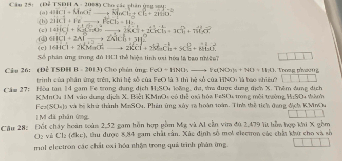 (Đề TSDH A - 2008) Cho çác phản ứng sau:
(a) 4HCl+MnO_2^(2to MnCl_2)+Cl_2^(0+2H_2)O.
(b) 2HCl+Fe^2to FeCl_2+H_2.
(c) 14HCl+K_2Cr_2O_7to 1+10-1
(d) 6HCl+2Alxrightarrow 2to 2AlCl_(to 2AlCl_3)^(O+3H_2)^O 1:j 2KCl+2CrCl_3+3Cl_2+7H_2O^-
+7
(c) 16HCl+2KMnO_4^(-to 2KCl+2MnCl_2)+5Cl_2^(-+8H_2)O.
Số phản ứng trong đó HCl thể hiện tính oxi hóa là bao nhiêu?
Câu 26: (Đề TSĐH B - 2013) Cho phản ứng: FeO+HNO_3to Fe(NO_3)_3+NO+H_2O. Trong phương
trình của phản ứng trên, khi hệ số của FeO là 3 thì hệ socuaHNO_3 là bao nhiêu? □ □ □ □
Câu 27: Hòa tan 14 gam Fe trong dung dịch H_2SO 4 loãng, dư, thu được dung dịch X. Thêm dung dịch
KMnO4 1M vào dung dịch X. Biết KMnO4 có thể oxi hóa F eSO_4 trong môi trường H_2SO_4 thành
e_2(SO_4) )3 và bị khử thành MnSO4. Phản ứng xảy ra hoàn toàn. Tính thể tích dung dịch KMnO4
1M đã phản ứng.
Câu 28: Đốt cháy hoàn toàn 2,52 gam hỗn hợp gồm Mg và Al cần vừa đù 2,479 lit hỗn hợp khi X gồm
O_2 và Cl_2 (đkc), thu được 8,84 gam chất rắn. Xác định số mol electron các chất khử cho và số
mol electron các chất oxi hóa nhận trong quá trình phản ứng.