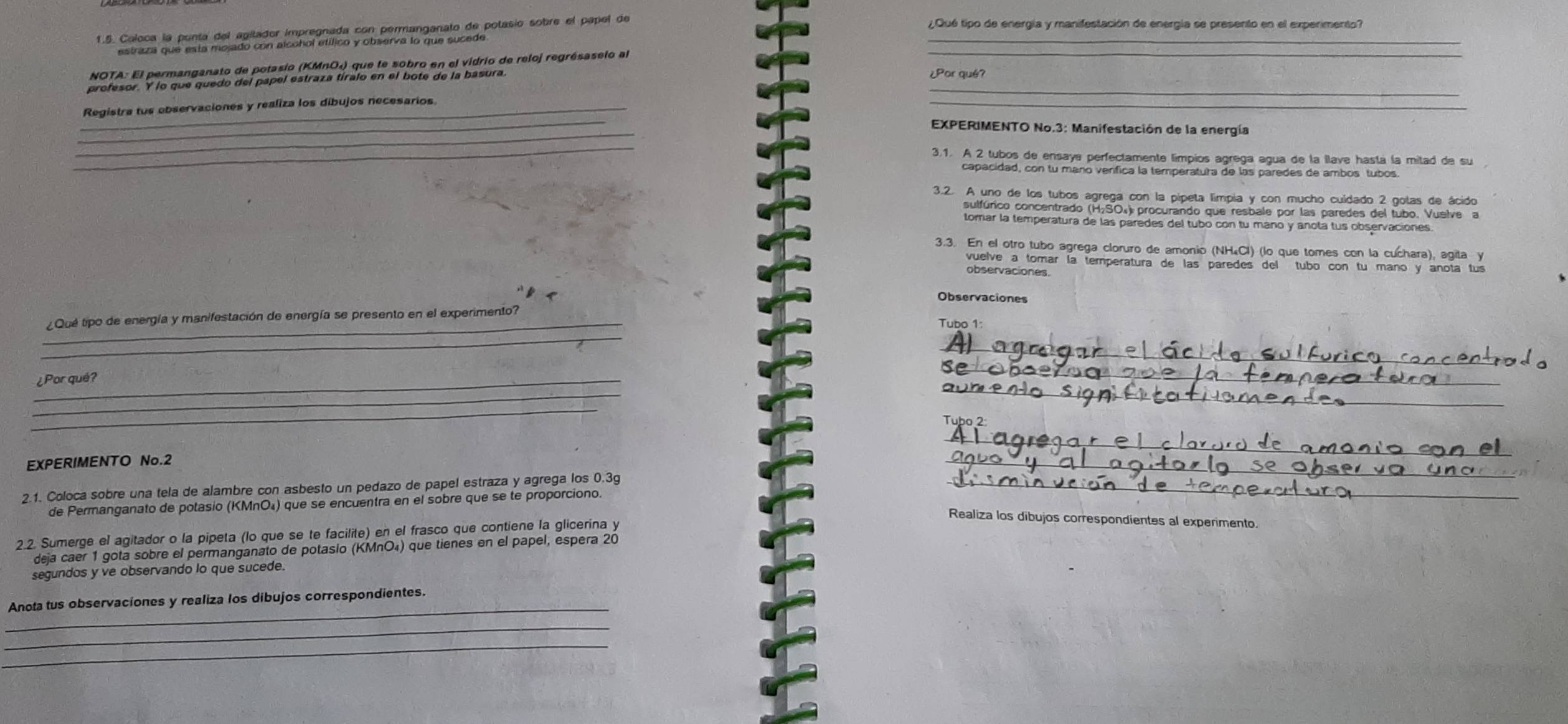 Coloca la ponta del agitador impregnada con permanganato de potasio sobre el papel de_
¿ Qué tipo de energía y manifestación de energía se presento en el experimento?
_
estraza que esta mojado con alcohol etílico y observa lo que sucede
NOTA: El permanganato de potasio (KΜnΟ₄) que te sobro en el vidrio de reloj regrésaselo al
profesor. Y lo que quedo del papel estraza tíralo en el bote de la basura. ¿Por qué?
Registra tus observaciones y realiza los dibujos necesarios
_
_
EXPERIMENTO No.3: Manifestación de la energía
_
③.1. A 2 tubos de ensaya perfectamente limpios agrega agua de la llave hastá la mitad de su
capacidad, con tu mano verífica la temperatura de las paredes de ambos tubos
3.2. A uno de los tubos agrega con la pípeta limpia y con mucho cuídado 2 golas de ácido
sulfúrico concentrado (H₂SO₄) procurando que resbale por las paredes del tubo. Vuelve a
tomar la temperatura de las paredes del tubo con tu maño y anota tus observaciones
3.3. En el otro tubo agrega cloruro de amonio (NH₄Cl) (lo que tomes con la cuchara), agita y
vuelve a tomar la temperatura de las paredes del tubo con tu mano y anota tus
observaciones.
Observaciones
_
_¿Qué tipo de energía y manifestación de energía se presento en el experimento?
Tubo 1:
_
_¿ Por qué?
_
_
_
_
_
EXPERIMENTO No.2
_
2.1. Coloca sobre una tela de alambre con asbesto un pedazo de papel estraza y agrega los 0.3g_
de Permanganato de potasio (KMnO₄) que se encuentra en el sobre que se te proporciono.
Realiza los dibujos correspondientes al experimento
2.2. Sumerge el agitador o la pipeta (lo que se te facilite) en el frasco que contiene la glicerina y
deja caer 1 gota sobre el permanganato de potasio (KMnO₄) que tienes en el papel, espera 20
sequndos y ve observando lo que sucede.
_
Anota tus observaciones y realiza los dibujos correspondientes.
_
_