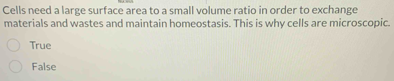 Cells need a large surface area to a small volume ratio in order to exchange
materials and wastes and maintain homeostasis. This is why cells are microscopic.
True
False