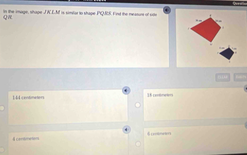 Questio
4
In the image, shape J.KLM is similar to shape PQ.RS. Find the measure of side
QR.
Mcm
CL⊥AD
144 centimeters 18 centimeters
4 centimeters 6 centmeters