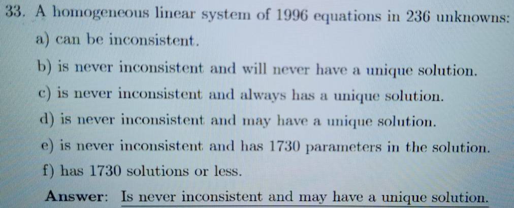 A homogeneous linear system of 1996 equations in 236 unknowns: 
a) can be inconsistent. 
b) is never inconsistent and will never have a unique solution. 
c) is never inconsistent and always has a unique solution. 
d) is never inconsistent and may have a unique solution. 
e) is never inconsistent and has 1730 parameters in the solution. 
f) has 1730 solutions or less. 
Answer: Is never inconsistent and may have a unique solution.