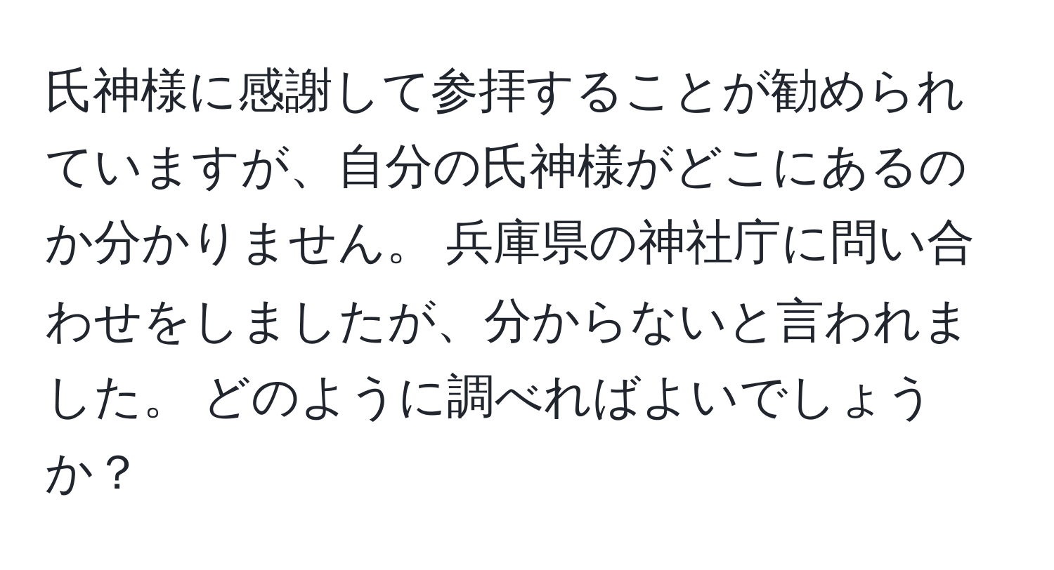 氏神様に感謝して参拝することが勧められていますが、自分の氏神様がどこにあるのか分かりません。 兵庫県の神社庁に問い合わせをしましたが、分からないと言われました。 どのように調べればよいでしょうか？