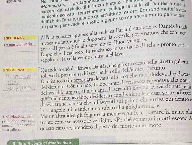 1802-1870 Nei Braño
Montecristo, il protagonista
carcere del castello di If in cui è stato rincilu.
cunicolo scavato segretamente collega la cella di Dantès a quella
dell’abate Faria e, quando quest’ultimo muore, Edmond mette in atto
un piano per evadere, molto ingegnoso ma anche molto perícoloso.
I SEQUENZA All’ora consueta giunse alla cella di Faria il carceriere. Dantès lo udi
La morte di Faria invocare aiuto, e subito dopo sentí la voce del governatore, che commen
tava: «Il pazzo è finalmente morto. Buon viaggio».
_Dopo che il cadavere fu rinchiuso in un sacco di tela e pronto per la
sepoltura, la cella venne chiusa a chiave.
Ⅱ SEQUENZA Quando tornò il silenzio, Dantès, che già era sceso nella stretta galleria.
sollevò la pietra e si drizzò¹ nella cella dell'amico defunto.
_Dantès sostò in preghiera davanti al sacco che racchiudeva il cadavere
_del defunto. Con il cuore traboccante di tristezza ripensava alla bontà
_del vecchio amico, ai momenti di serenità che gli aveva donato, e in
quel momento avrebbe desiderato condividere la stessa sorte. «Ecco»
diceva tra sé, «basta che mi avventi sul primo che arriva qui dentro e
lo strangoli; mi manderanno subito alla ghigliottina...»
1. si drizzò: si mise in Ma un'altra idea gli folgorò la mente e gli fece portare la mano alla
piedi, dopo aver cam-
minato rannicchiato fronte come se avesse le vertigini. «Poiché soltanto i morti escono de
nella galleria. questo carcere, prenderó il posto del morto» mormorò.
Il libro: Il conte di Montecristo