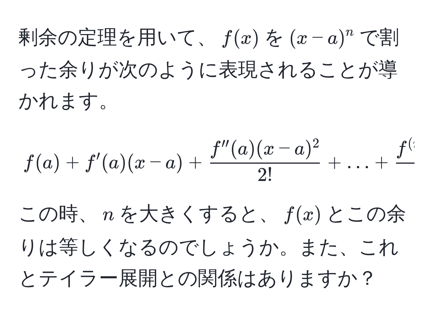 剰余の定理を用いて、$f(x)$を$(x-a)^n$で割った余りが次のように表現されることが導かれます。
  
[
f(a) + f'(a)(x-a) +  (f''(a)(x-a)^2)/2!  + ... +  (f^((n))(a)(x-a)^n)/n! 
]
  
この時、$n$を大きくすると、$f(x)$とこの余りは等しくなるのでしょうか。また、これとテイラー展開との関係はありますか？