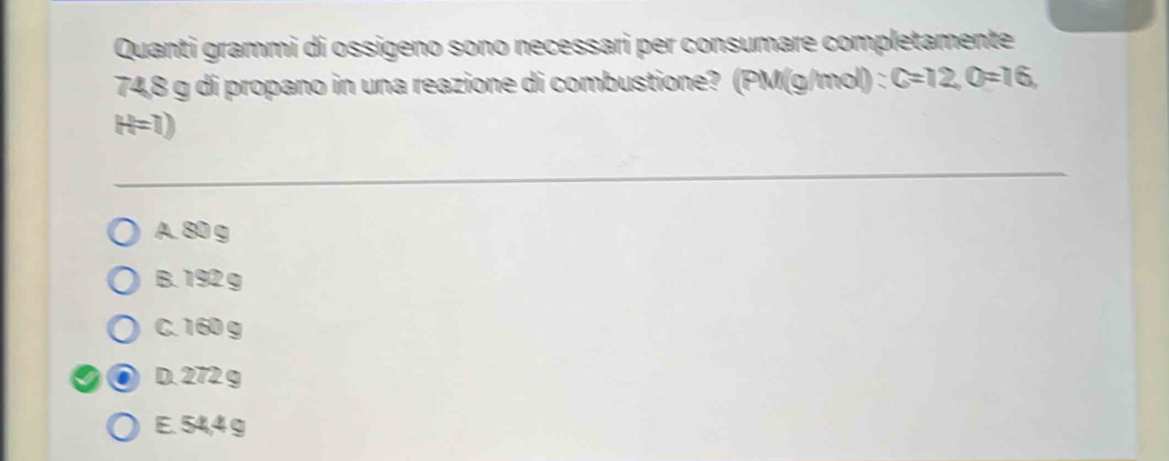 Quanti grammi dí ossigeno sono necessari per consumare completamente
74,8 g di propano in una reazione di combustione? (PM(g/mol) : C=12, O=16,
H=1)
A. 80 g
B. 192 g
C. 160 g
D. 272 g
E. 54,4 g