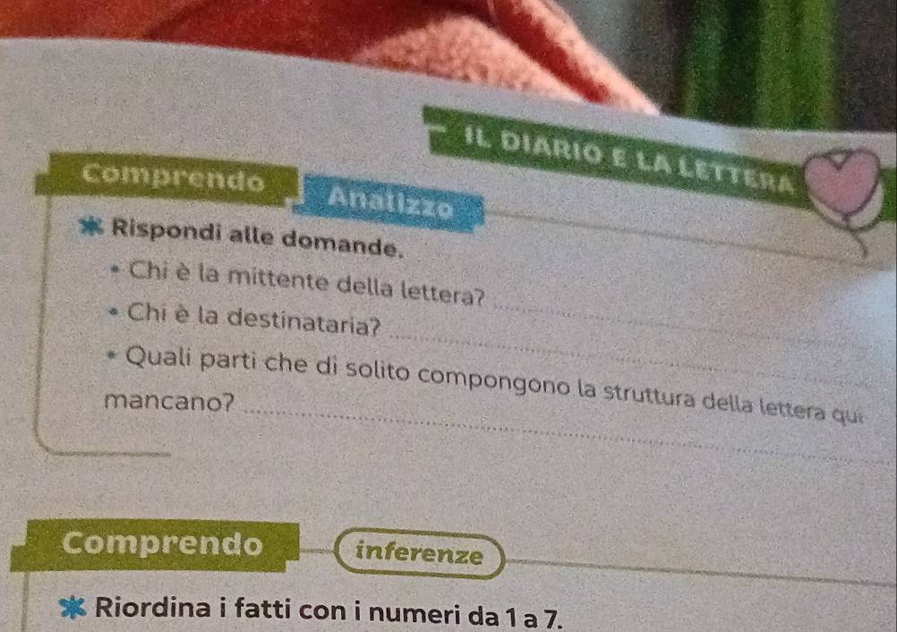 IL DIARIO E LA LETTERA 
Comprendo Analizzo 
Rispondi alle domande. 
Chi è la mittente della lettera? 
_ 
Chi è la destinataria? 
_ 
Quali parti che di solito compongono la struttura della lettera qu 
mancano? 
_ 
Comprendo inferenze 
Riordina i fatti con i numeri da 1 a 7.