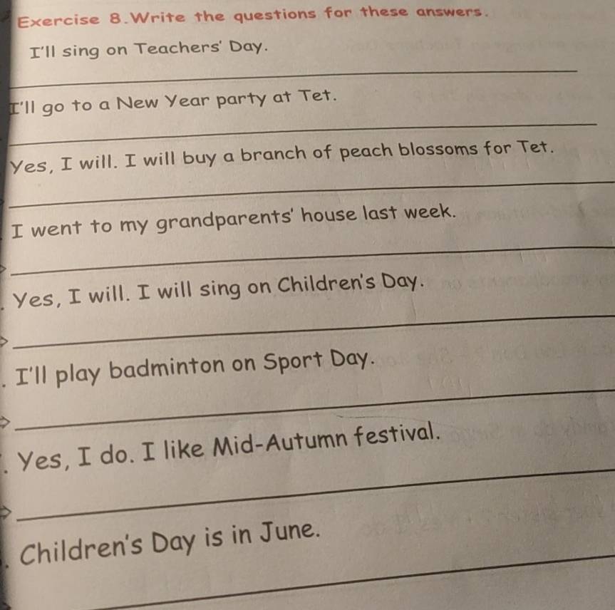 Exercise 8.Write the questions for these answers. 
I'll sing on Teachers' Day. 
_ 
_ 
I'll go to a New Year party at Tet. 
_ 
Yes, I will. I will buy a branch of peach blossoms for Tet. 
_ 
I went to my grandparents' house last week. 
_ 
Yes, I will. I will sing on Children's Day. 
_ 
I'll play badminton on Sport Day. 
_ 
Yes, I do. I like Mid-Autumn festival. 
_ 
Children's Day is in June.