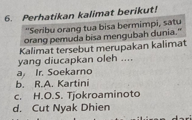 Perhatikan kalimat berikut!
“Seribu orang tua bisa bermimpi, satu
orang pemuda bisa mengubah dunia.”
Kalimat tersebut merupakan kalimat
yang diucapkan oleh ....
a Ir. Soekarno
b. R.A. Kartini
c. H.O.S. Tjokroaminoto
d. Cut Nyak Dhien