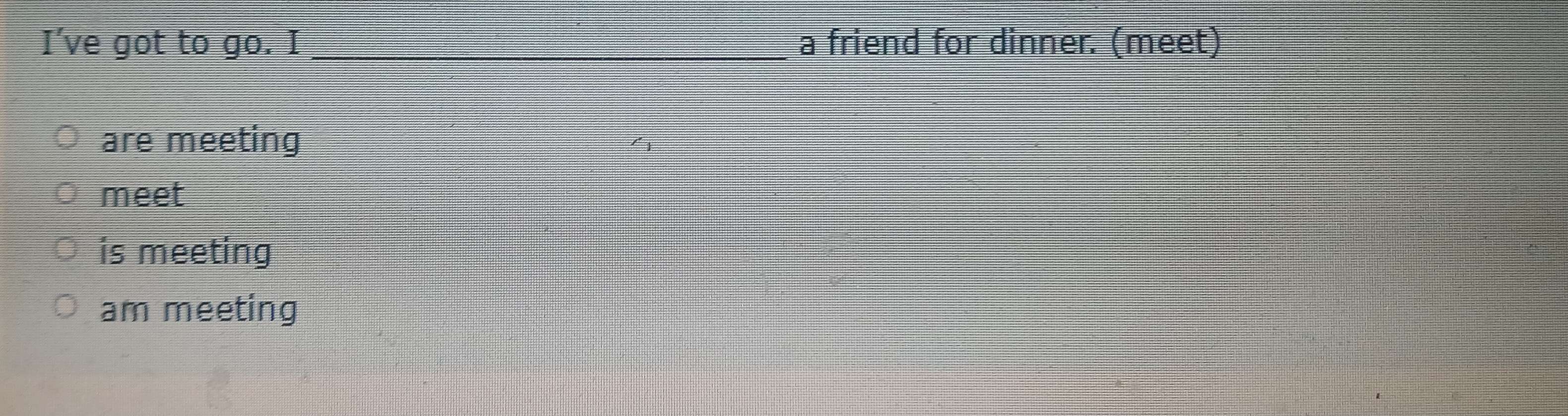 I’ve got to go. I _a friend for dinner. (meet) 
are meeting 
meet 
is meeting 
am meeting