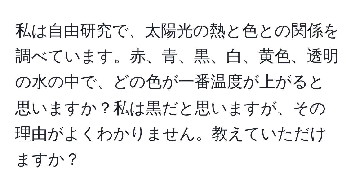 私は自由研究で、太陽光の熱と色との関係を調べています。赤、青、黒、白、黄色、透明の水の中で、どの色が一番温度が上がると思いますか？私は黒だと思いますが、その理由がよくわかりません。教えていただけますか？