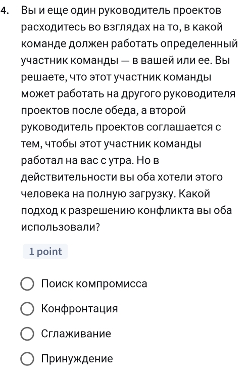 ВыΙ и еше один руководитель πроектов
расходитесь во Βзглядах на Τо, Β Κакой
Κоманде должен рабоτаτь оπределенный
γчастник команды — в вашей или ее. Вы
решаете, что этот участник команды
Μοжет рабοτаτь на другого руководиτеля
лроектов πосле обеда, а второй
руководитель проектов соглашается с
Тем, чтобы этот участник команды
работал на вас с утра. Но в
дейстΒительности ΒыΙ оба хотели этого
человека на лолную загрузку. Какой
πодхοд κ разрешению Κонфликта Βыι оба
Использовали?
1 point
Поиск комлромисса
Конфронτация
Сглаживание
ринуждение