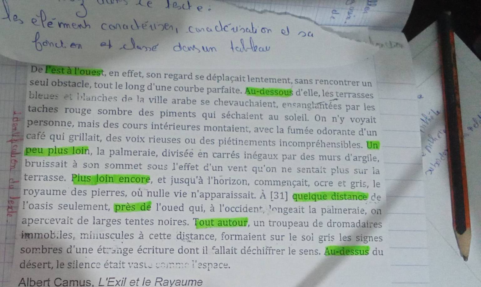 De l'est à l'ouest, en effet, son regard se déplaçait lentement, sans rencontrer un 
seul obstacle, tout le long d’une courbe parfaite. Au-dessous d'elle, les terrasses 
bleues et blanches de la ville arabe se chevauchaient, ensanglantées par les 
taches rouge sombre des piments qui séchaient au soleil. On n'y voyait 
personne, mais des cours intérieures montaient, avec la fumée odorante d'un 
café qui grillait, des voix rieuses ou des piétinements incompréhensibles. Un 
peu plus loin, la palmeraie, divisée en carrés inégaux par des murs d'argile, 
bruissait à son sommet sous l'effet d'un vent qu'on ne sentait plus sur la 
terrasse. Plus loin encore, et jusqu'à l'horizon, commençait, ocre et gris, le 
royaume des pierres, où nulle vie n'apparaissait. À [31] quelque distance de 
l'oasis seulement, près de l'oued qui, à l'occident, longeait la palmeraie, on 
apercevait de larges tentes noires. Tout autour, un troupeau de dromadaires 
immobiles, minuscules à cette distance, formaient sur le sol gris les signes 
sombres d'une étrange écriture dont il fallait déchiffrer le sens. Au-dessus du 
désert, le silence était vaste comme l'espace. 
Albert Camus, L'Exil et le Rayaume