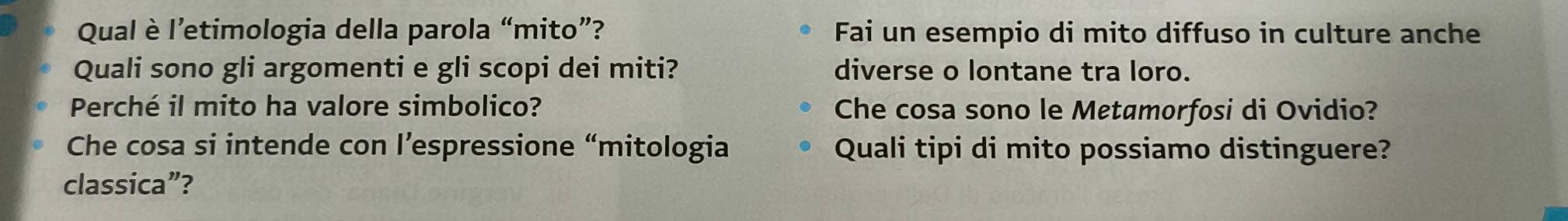 Qual è l’etimologia della parola “mito”? Fai un esempio di mito diffuso in culture anche 
Quali sono gli argomenti e gli scopi dei miti? diverse o lontane tra loro. 
Perché il mito ha valore simbolico? Che cosa sono le Metamorfosi di Ovidio? 
Che cosa si intende con l’espressione “mitologia Quali tipi di mito possiamo distinguere? 
classica”?