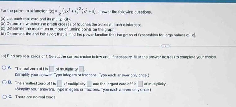 For the polynomial function f(x)= 1/2 (2x^2+7)^2(x^2+6) , answer the following questions.
(a) List each real zero and its multiplicity.
(b) Determine whether the graph crosses or touches the x-axis at each x-intercept.
(c) Determine the maximum number of turning points on the graph.
(d) Determine the end behavior; that is, find the power function that the graph of f resembles for large values of |x|. 
(a) Find any real zeros of f. Select the correct choice below and, if necessary, fill in the answer box(es) to complete your choice.
A. The real zero of f is □ of multiplicity □.
(Simplify your answer. Type integers or fractions. Type each answer only once.)
B. The smallest zero of f is □ of multiplicity □ and the largest zero of f is □ of multiplicity .
(Simplify your answers. Type integers or fractions. Type each answer only once.)
C. There are no real zeros.