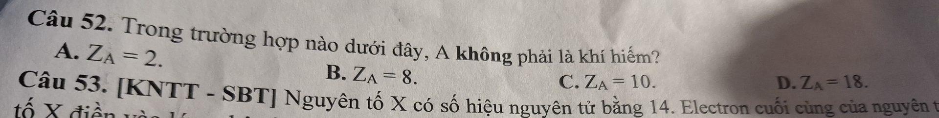 Trong trường hợp nào dưới đây, A không phải là khí hiểm?
A. Z_A=2.
B. Z_A=8.
C. Z_A=10. D. Z_A=18. 
Câu 53. [KNTT - SBT] Nguyên tố X có số hiệu nguyên tử bằng 14. Electron cuối cùng của nguyên t
ố X điện và