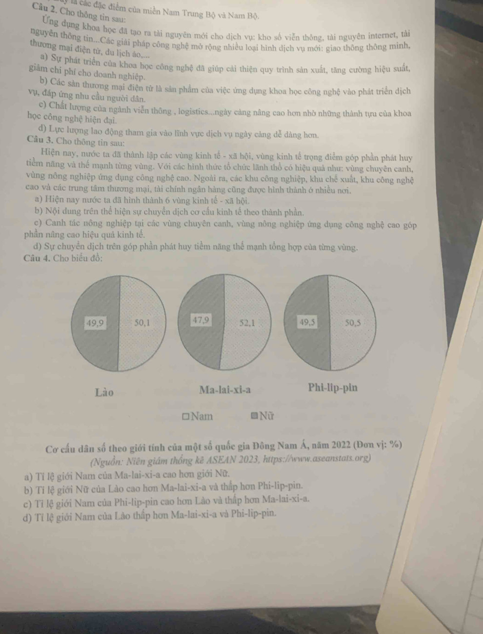 là các đặc điểm của miền Nam Trung Bộ và Nam Bộ.
Câu 2. Cho thông tin sau:
Ứng dụng khoa học đã tạo ra tài nguyên mới cho dịch vụ: kho số viễn thông, tài nguyên internet, tài
nguyễn thông tin...Các giải pháp công nghệ mở rộng nhiều loại hình dịch vụ mới: giao thông thông minh,
thương mại điện tử, du lịch âo,...
a) Sự phát triển của khoa học công nghệ đã giúp cải thiện quy trình sản xuất, tăng cường hiệu suất,
giảm chi phí cho doanh nghiệp.
b) Các sản thương mại điện tử là sản phẩm của việc ứng dụng khoa học công nghệ vào phát triển dịch
vụ, đáp ứng nhu cầu người dân.
c) Chất lượng của ngành viễn thông , logisties...ngày càng nâng cao hơn nhờ những thành tựu của khoa
học công nghệ hiện đại.
d) Lực lượng lao động tham gia vào lĩnh vực dịch vụ ngày cảng dễ dàng hơn.
Câu 3. Cho thông tin sau:
Hiện nay, nước ta đã thành lập các vùng kinh tế - xã hội, vùng kinh tế trọng điểm góp phần phát huy
tiểm năng và thế mạnh từng vùng. Với các hình thức tổ chức lãnh thổ có hiệu quả như: vùng chuyên canh,
vùng nông nghiệp ứng dụng công nghệ cao. Ngoài ra, các khu công nghiệp, khu chế xuất, khu công nghệ
cao và các trung tâm thương mại, tài chính ngân hàng cũng được hình thành ở nhiều nơi.
a) Hiện nay nước ta đã hình thành 6 vùng kinh tế - xã hội.
b) Nội dung trên thể hiện sự chuyển dịch cơ cấu kinh tế theo thành phần.
c) Canh tác nông nghiệp tại các vùng chuyên canh, vùng nông nghiệp ứng dụng công nghệ cao góp
phần nâng cao hiệu quả kinh tế.
d) Sự chuyền dịch trên góp phần phát huy tiềm năng thể mạnh tổng hợp của từng vùng.
Câu 4. Cho biểu đồ:
49,9 50,1 47,9 52,1 49,5 50,5
Lào Ma-lai-xi-a Phi-lip-pin
□Nam S Nữ
Cơ cấu dân số theo giới tính của một số quốc gia Đông Nam Á, năm 2022 (Đơn vị: %)
(Nguồn: Niên giám thống kê ASEAN 2023, https://www.aseanstats.org)
a) Tí lệ giới Nam của Ma-lai-xi-a cao hơn giới Nữ.
b) Tỉ lệ giới Nữ của Lào cao hơn Ma-lai-xi-a và thấp hơn Phi-lip-pin.
c) Tỉ lệ giới Nam của Phi-lip-pin cao hơn Lào và thấp hơn Ma-lai-xi-a.
d) Tí lệ giới Nam của Lào thấp hơn Ma-lai-xi-a và Phi-lip-pin.