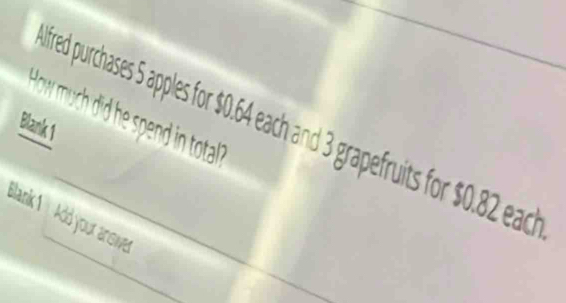 How much did he spend in total ? 
Blank 1 fred purchases 5 apples for $0.64 each and 3 grapefruits for $0.82 each 
Blank 1 Add your ansie
