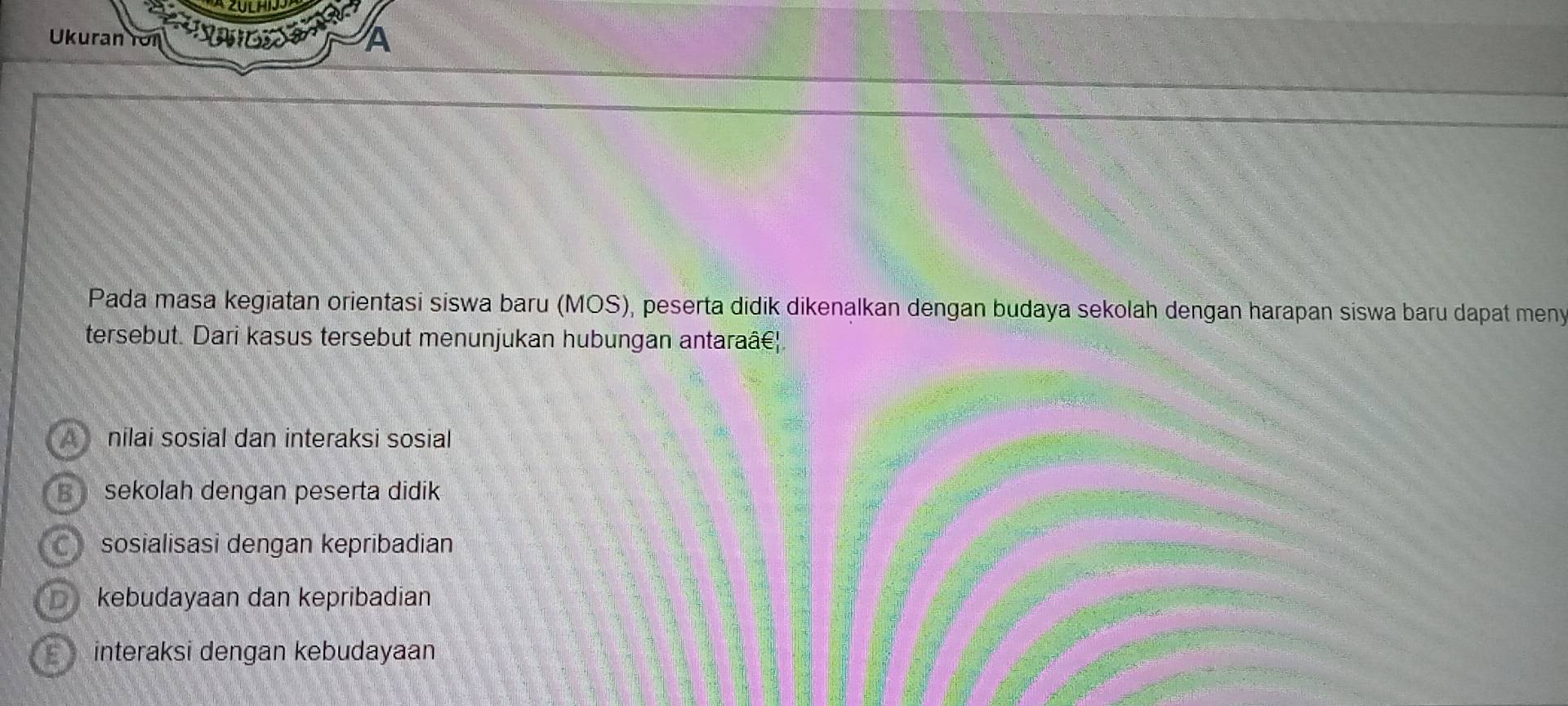 Ukuran for A
Pada masa kegiatan orientasi siswa baru (MOS), peserta didik dikenalkan dengan budaya sekolah dengan harapan siswa baru dapat meny
tersebut. Dari kasus tersebut menunjukan hubungan antaraâć|.
A nilai sosial dan interaksi sosial
sekolah dengan peserta didik
C sosialisasi dengan kepribadian
kebudayaan dan kepribadian
interaksi dengan kebudayaan