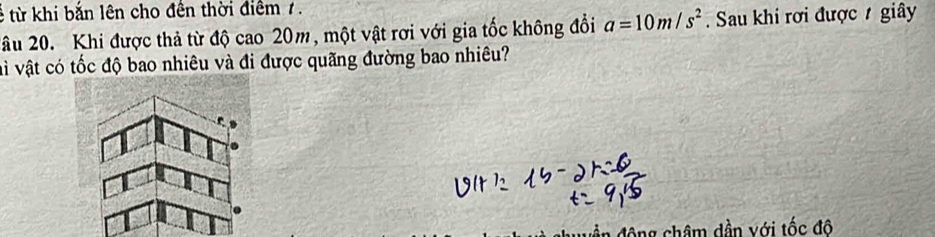 từ khi bắn lên cho đến thời điểm 7. 
2u 20. Khi được thả từ độ cao 20m, một vật rơi với gia tốc không đổi a=10m/s^2. Sau khi rơi được giây 
và vật có tốc độ bao nhiêu và đi được quãng đường bao nhiêu? 
Ông châm dần với tốc đô