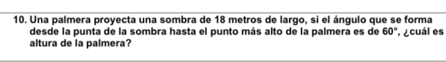 Una palmera proyecta una sombra de 18 metros de largo, si el ángulo que se forma 
desde la punta de la sombra hasta el punto más alto de la palmera es de 60° ¿cuál es 
altura de la palmera?