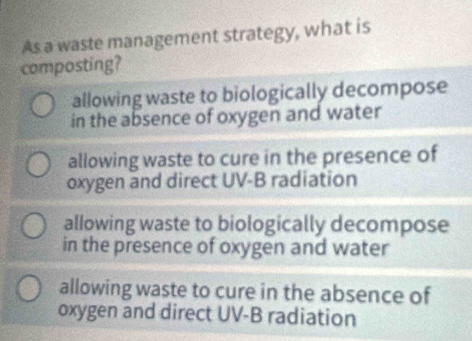 As a waste management strategy, what is
composting?
allowing waste to biologically decompose
in the absence of oxygen and water
allowing waste to cure in the presence of
oxygen and direct UV-B radiation
allowing waste to biologically decompose
in the presence of oxygen and water
allowing waste to cure in the absence of
oxygen and direct UV-B radiation