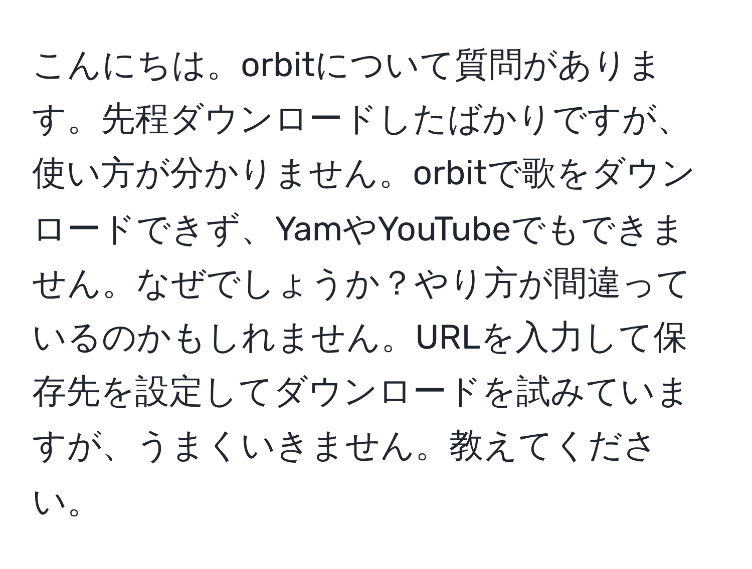 こんにちは。orbitについて質問があります。先程ダウンロードしたばかりですが、使い方が分かりません。orbitで歌をダウンロードできず、YamやYouTubeでもできません。なぜでしょうか？やり方が間違っているのかもしれません。URLを入力して保存先を設定してダウンロードを試みていますが、うまくいきません。教えてください。