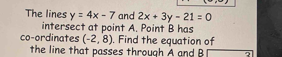 The lines y=4x-7 and 2x+3y-21=0
intersect at point A. Point B has 
co-ordinates (-2,8). Find the equation of 
the line that passes through A and B 2