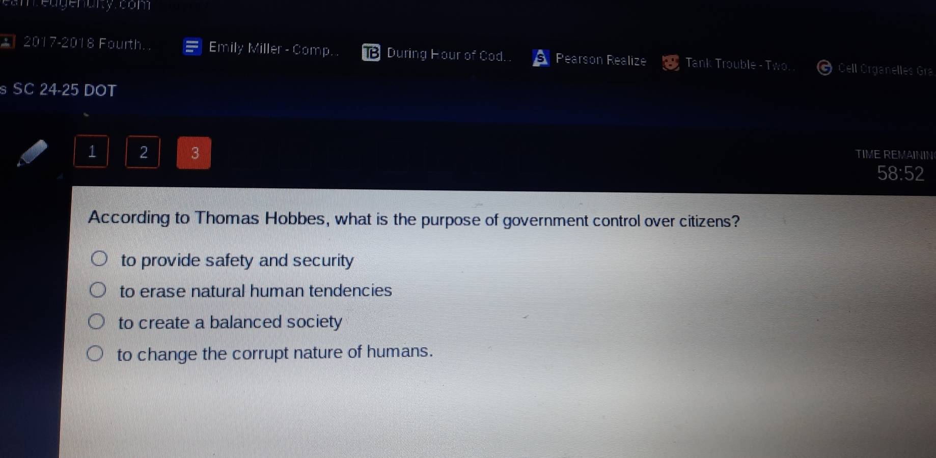 eugenary com 
During 
* 2017-2018 Fourth. Emily Miller - Comp. x Cod Pearson Realize Tank Trouble - Two. Cell Organelles Gra
s SC 24-25 DOT
1 2
TIME REMAININ
58:52
According to Thomas Hobbes, what is the purpose of government control over citizens?
to provide safety and security
to erase natural human tendencies
to create a balanced society
to change the corrupt nature of humans.