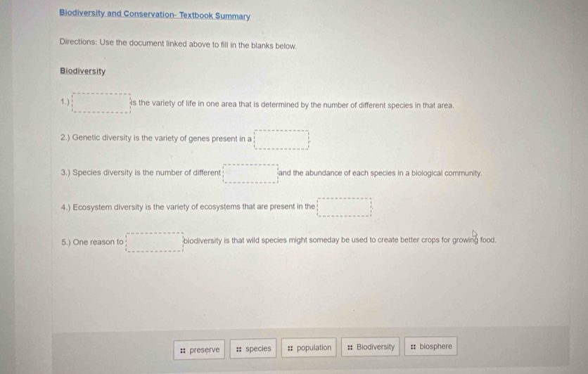 Biodiversity and Conservation- Textbook Summary 
Directions: Use the document linked above to fill in the blanks below. 
Biodiversity 
1.) □° is the variety of life in one area that is determined by the number of different species in that area. 
2.) Genetic diversity is the variety of genes present in a □
3.) Species diversity is the number of different □ and the abundance of each species in a biological community. 
4.) Ecosystem diversity is the variety of ecosystems that are present in the □
5.) One reason to □ biodiversity is that wild species might someday be used to create better crops for growing food. 
:: preserve :: species =: population # Biodiversity :: biosphere