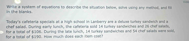 Vide 
Write a system of equations to describe the situation below, solve using any method, and fill 
in the blanks. 
Today's cafeteria specials at a high school in Lanberry are a deluxe turkey sandwich and a 
chef salad. During early lunch, the cafeteria sold 14 turkey sandwiches and 26 chef salads, 
for a total of $106. During the late lunch, 14 turkey sandwiches and 54 chef salads were sold, 
for a total of $190. How much does each item cost?