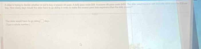 A skier is trying to decide whether or not to buy a season ski pass. A dally pass costs $66. A season ski pass costs $450. The skier would have to ront okis wlb olher non for $310 par
day. How many days would the skier have to go sking in order to make the season pass less expensive than the dally passes? 
The skier would have to go skiing □ days
(Type a whole number)