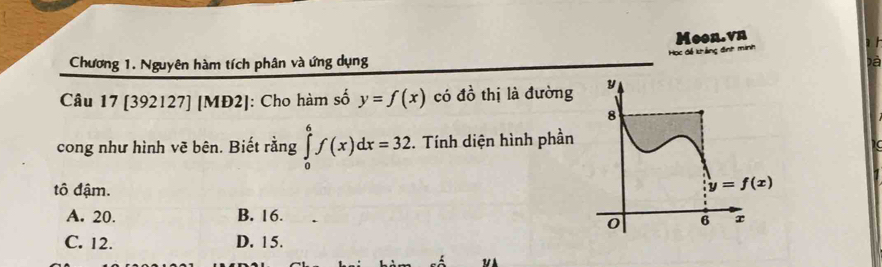 Moon.vn
Chương 1. Nguyên hàm tích phân và ứng dụng c để khắng đnh
Đà
Câu 17 [392127] [MĐ2]: Cho hàm số y=f(x) có đồ thị là đường
cong như hình vẽ bên. Biết rằng ∈tlimits _0^6f(x)dx=32. Tính diện hình phần
tô đậm.
A. 20. B. 16.
C. 12. D. 15.