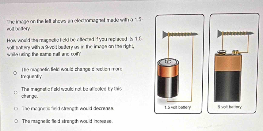 The image on the left shows an electromagnet made with a 1.5-
volt battery.
How would the magnetic field be affected if you replaced its 1.5-
volt battery with a 9-volt battery as in the image on the right,
while using the same nail and coil?
The magnetic field would change direction more
frequently.
The magnetic field would not be affected by this
change.
The magnetic field strength would decrease.
The magnetic field strength would increase.