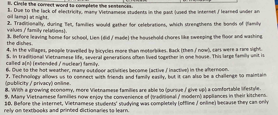 Circle the correct word to complete the sentences. 
1. Due to the lack of electricity, many Vietnamese students in the past (used the internet / learned under an 
oil lamp) at night. 
2. Traditionally, during Tet, families would gather for celebrations, which strengthens the bonds of (family 
values / family relations). 
3. Before leaving home for school, Lien (did / made) the household chores like sweeping the floor and washing 
the dishes. 
4. In the villages, people travelled by bicycles more than motorbikes. Back (then / now), cars were a rare sight. 
5. In traditional Vietnamese life, several generations often lived together in one house. This large family unit is 
called a(n) (extended / nuclear) family. 
6. Due to the hot weather, many outdoor activities become (active / inactive) in the afternoon. 
7. Technology allows us to connect with friends and family easily, but it can also be a challenge to maintain 
(publicity / privacy) online. 
8. With a growing economy, more Vietnamese families are able to (pursue / give up) a comfortable lifestyle. 
9. Many Vietnamese families now enjoy the convenience of (traditional / modern) appliances in their kitchens. 
10. Before the internet, Vietnamese students’ studying was completely (offline / online) because they can only 
rely on textbooks and printed dictionaries to learn.