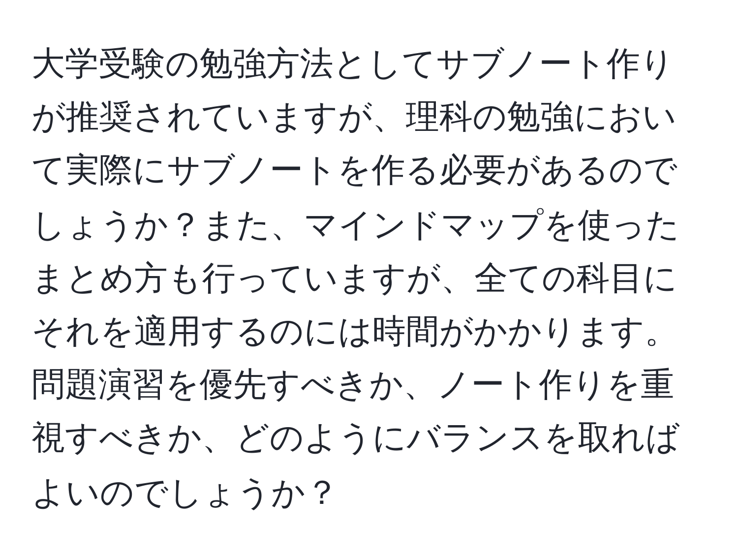 大学受験の勉強方法としてサブノート作りが推奨されていますが、理科の勉強において実際にサブノートを作る必要があるのでしょうか？また、マインドマップを使ったまとめ方も行っていますが、全ての科目にそれを適用するのには時間がかかります。問題演習を優先すべきか、ノート作りを重視すべきか、どのようにバランスを取ればよいのでしょうか？