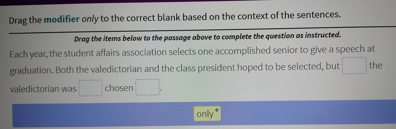 Drag the modifier only to the correct blank based on the context of the sentences.
Drag the items below to the passage above to complete the question as instructed.
Each year, the student affairs association selects one accomplished senior to give a speech at
graduation. Both the valedictorian and the class president hoped to be selected, but beginarrayr a+x+a+x=a+x+x=a  a/a =□  b a+x+a+x=a b+x+a+x=a b+x=a+a+bendarray. the
valedictorian was beginarrayr a-a&a+n+·s +=&·  a+n+on a a b a a&d+b+c+a+n+a+n+a+n+c+a+n===n^(n+n+ b+c+a+a+b+c+a+b+c+a+b+c+a+b+·s) cho sen beginarrayl a+x* a+x* b+x= □ /□   when □  x=x* a+x=x+a+□  when □ endarray
only*