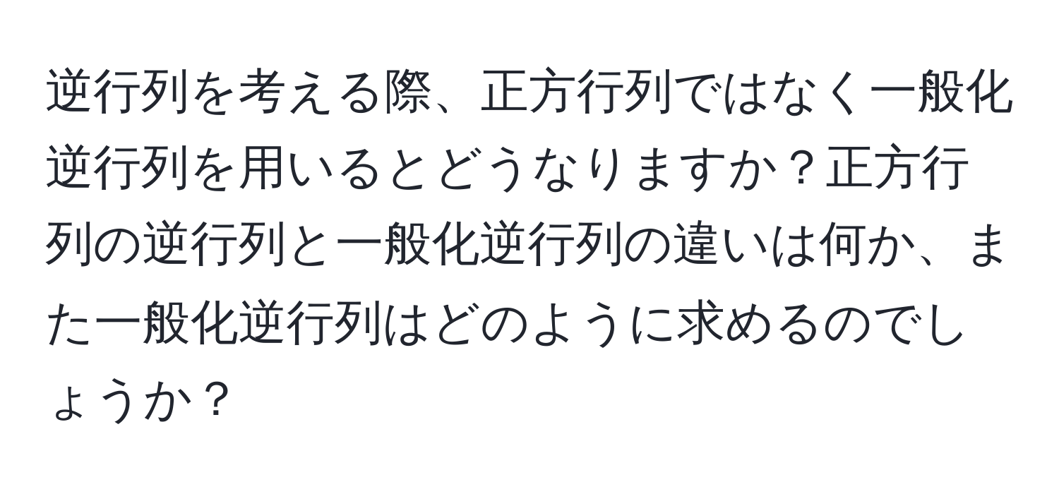 逆行列を考える際、正方行列ではなく一般化逆行列を用いるとどうなりますか？正方行列の逆行列と一般化逆行列の違いは何か、また一般化逆行列はどのように求めるのでしょうか？