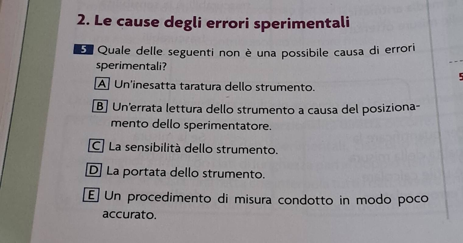 Le cause degli errori sperimentali
5 Quale delle seguenti non è una possibile causa di errori
sperimentali?
A Un'inesatta taratura dello strumento.
B] Un'errata lettura dello strumento a causa del posiziona-
mento dello sperimentatore.
C La sensibilità dello strumento.
D La portata dello strumento.
E Un procedimento di misura condotto in modo poco
accurato.