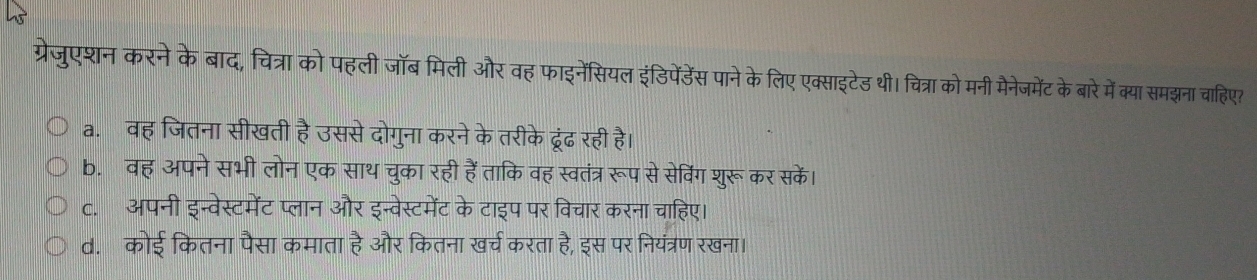 ग्रेजुएशन करने के बाद, चित्रा को पहली जॉब मिली और वह फाइनेंसियल इंडिपेंडेंस पाने के लिए एक्साइटेड थी। चित्रा को मनी मैनेजमेंट के बारे में क्या समझना चाहिए?
a. वह जितना सीखती है उससे दोगुना करने के तरीके ढूरंढ रही है।
b. वह अपने सभी लोन एक साथ चुका रही हैंताकि वह स्वतंत्र रूप से सेविंग शुरूकर सकें।
c. अपनी इन्वेस्टमेंट प्लान और इन्वेस्टमेंट के टाइप पर विचार करना चाहिए।
d. कोई कितना पैसा कमाता है और कितना खर्च करता है, इस पर नियंत्रण रखना।