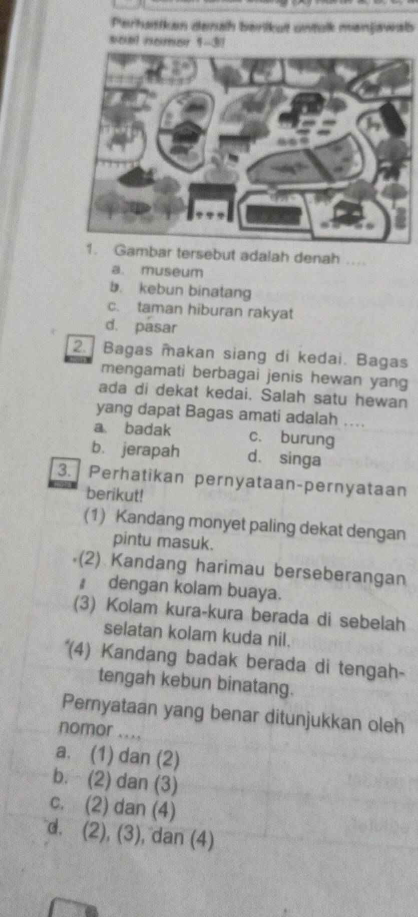 Perhatiken denah berikut untulk menjawalb
soal nomor 1-3!
ar tersebut adalah denah a
a. museum
b. kebun binatang
c. taman hiburan rakyat
d. pasar
2. Bagas makan siang di kedai. Bagas
mengamati berbagai jenis hewan yang
ada di dekat kedai. Salah satu hewan
yang dapat Bagas amati adalah ….
a badak c. burung
b. jerapah d. singa
3. Perhatikan pernyataan-pernyataan
berikut!
(1) Kandang monyet paling dekat dengan
pintu masuk.
(2) Kandang harimau berseberangan
# dengan kolam buaya.
(3) Kolam kura-kura berada di sebelah
selatan kolam kuda nil.
'(4) Kandang badak berada di tengah-
tengah kebun binatang.
Pernyataan yang benar ditunjukkan oleh
nomor .
a. (1) dan (2)
b. (2) dan (3)
c. (2) dan (4)
d. (2), (3), dan (4)