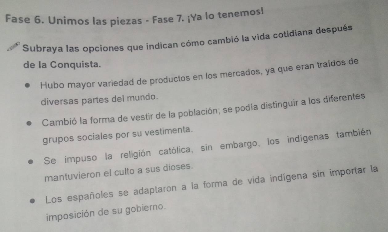 Fase 6. Unimos las piezas - Fase 7. ¡Ya lo tenemos!
Subraya las opciones que indican cómo cambió la vida cotidiana después
de la Conquista.
Hubo mayor variedad de productos en los mercados, ya que eran traídos de
diversas partes del mundo.
Cambió la forma de vestir de la población; se podía distinguir a los diferentes
grupos sociales por su vestimenta.
Se impuso la religión católica, sin embargo, los indígenas también
mantuvieron el culto a sus dioses.
Los españoles se adaptaron a la forma de vida indígena sin importar la
imposición de su gobierno.