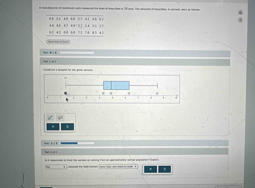 A manufacturer of aluminium cans measured the level of impurities in 24 cans. The amounts of impurities, in percent, were as follows.
6.4 2.2 4.9 6.6 2.7 4.2 4.9 6.2
4.4 4.6 4.7 4 9° 2.7 5.4 5.5 2.7
6.2 4.2 0.8 6.8 7.2 7.8 8.5 4.2
Send data to Excel
Part: 0 / 2
Part 1 of 2
Construct a boxplot for the given sample.
× 5
Part: 1 / 2
Part 2 of 2
Is it reasonable to treat the sample as coming from an approximately normal population? Explain.
Yes because the data contain more than one distinct mode . × 5